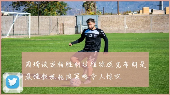 周琦谈逆转胜利过程称迈克布朗是最强教练轮换策略令人惊叹