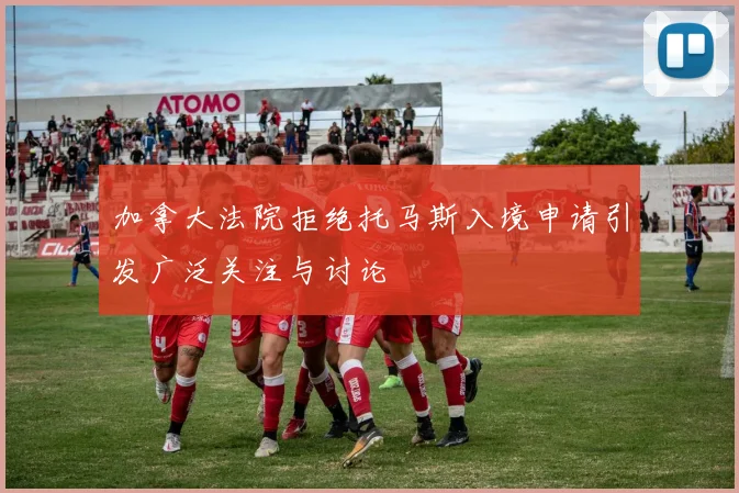 加拿大法院拒绝托马斯入境申请引发广泛关注与讨论