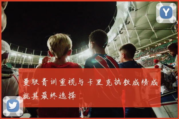 曼联青训重视与卡里克执教成绩成就其最终选择