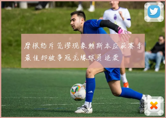 摩根怒斥荒谬现象赖斯本应获赛季最佳却被争冠无缘球员逆袭