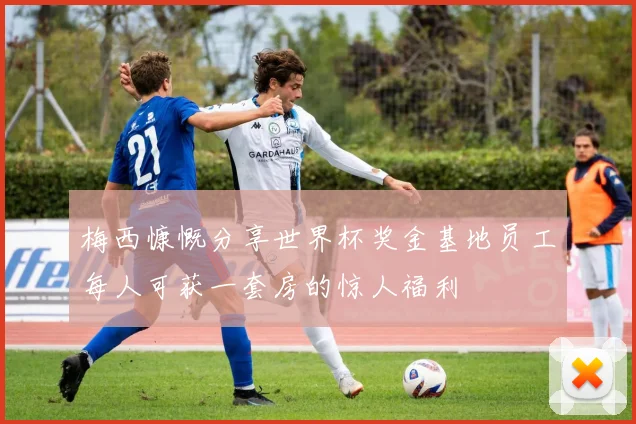 梅西慷慨分享世界杯奖金基地员工每人可获一套房的惊人福利