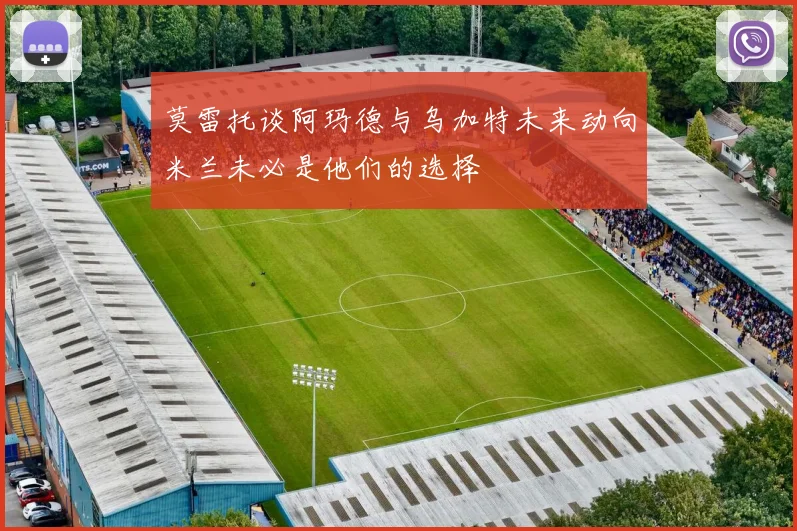 莫雷托谈阿玛德与乌加特未来动向米兰未必是他们的选择
