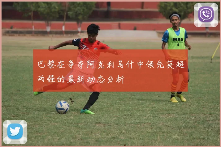 巴黎在争夺阿克利乌什中领先英超两强的最新动态分析