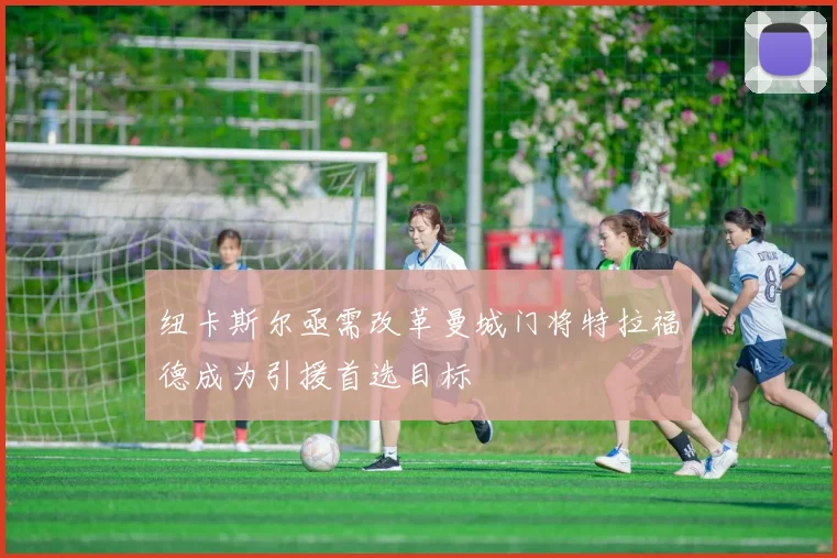 纽卡斯尔亟需改革曼城门将特拉福德成为引援首选目标