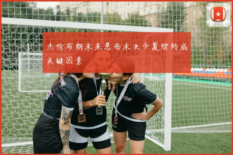 杰伦布朗未来悬而未决今夏续约成关键因素