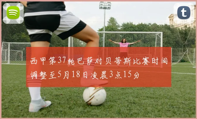 西甲第37轮巴萨对贝蒂斯比赛时间调整至5月18日凌晨3点15分