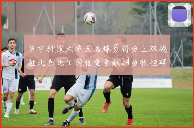 华中科技大学五名球员得分上双战胜北京化工闫佳雪贡献24分张恒硕斩获25分8篮板8助攻