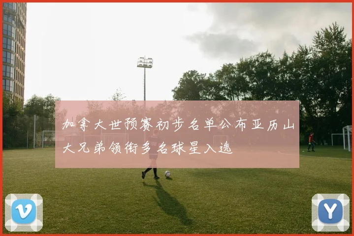 加拿大世预赛初步名单公布亚历山大兄弟领衔多名球星入选