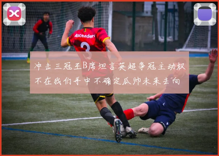 冲击三冠王B席坦言英超争冠主动权不在我们手中不确定瓜帅未来去向