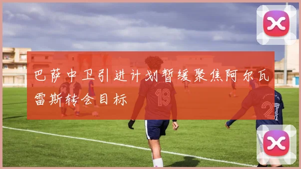 巴萨中卫引进计划暂缓聚焦阿尔瓦雷斯转会目标