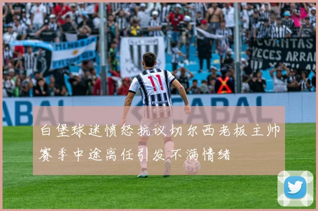 白堡球迷愤怒抗议切尔西老板主帅赛季中途离任引发不满情绪