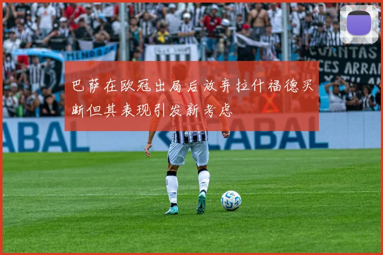 巴萨在欧冠出局后放弃拉什福德买断但其表现引发新考虑
