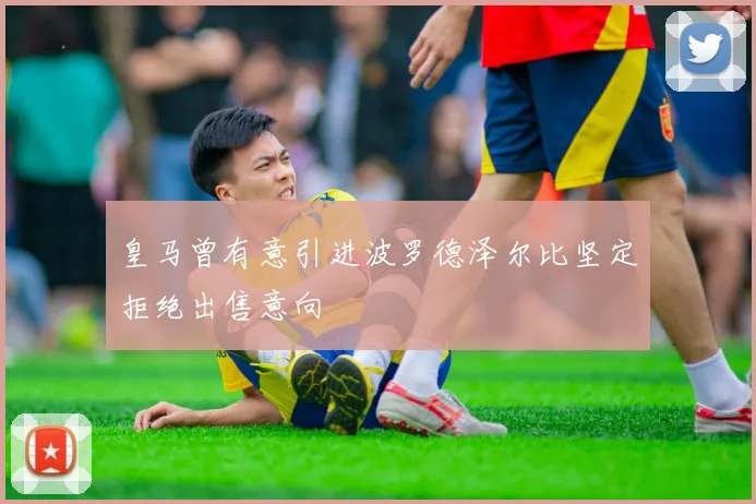 皇马曾有意引进波罗德泽尔比坚定拒绝出售意向