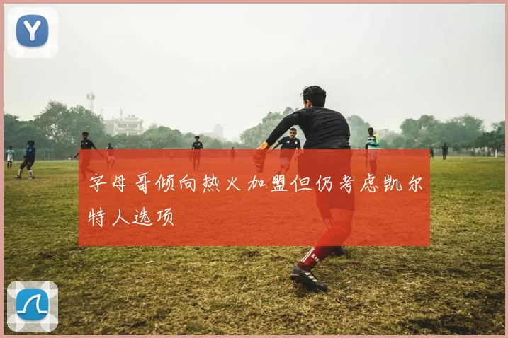 字母哥倾向热火加盟但仍考虑凯尔特人选项