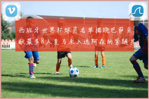 西班牙世界杯球员名单揭晓巴萨贡献最多8人皇马未入选阿森纳紧随其后3人并列第二