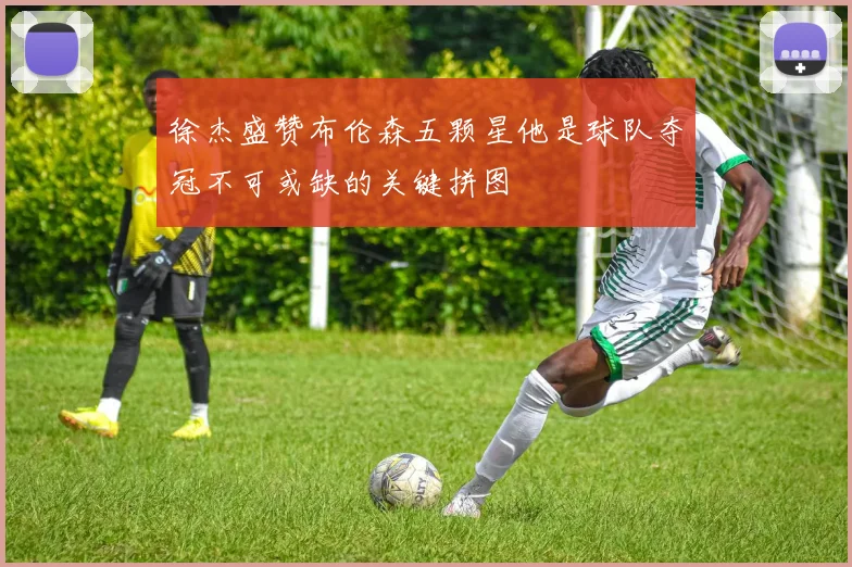徐杰盛赞布伦森五颗星他是球队夺冠不可或缺的关键拼图