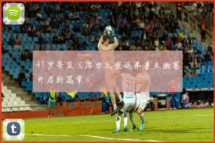 41岁蒂亚戈席尔瓦重返弗鲁米嫩塞开启新篇章