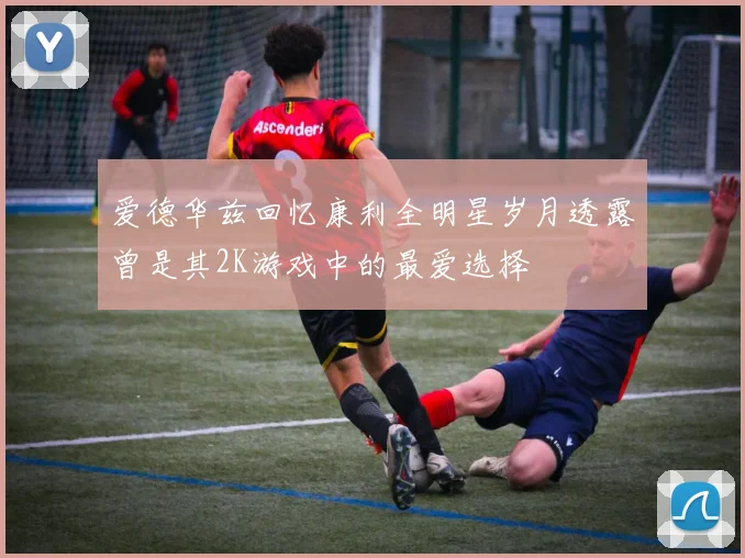 爱德华兹回忆康利全明星岁月透露曾是其2K游戏中的最爱选择