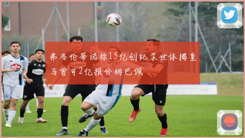 弗洛伦蒂诺称15亿创纪录世体揭皇马曾可2亿报价姆巴佩