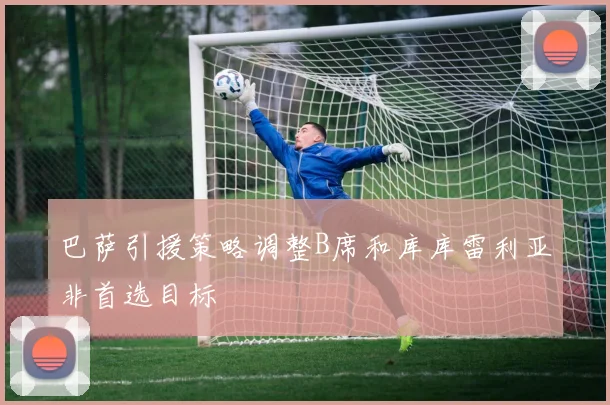 巴萨引援策略调整B席和库库雷利亚非首选目标