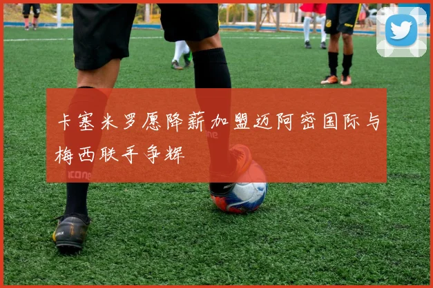 卡塞米罗愿降薪加盟迈阿密国际与梅西联手争辉