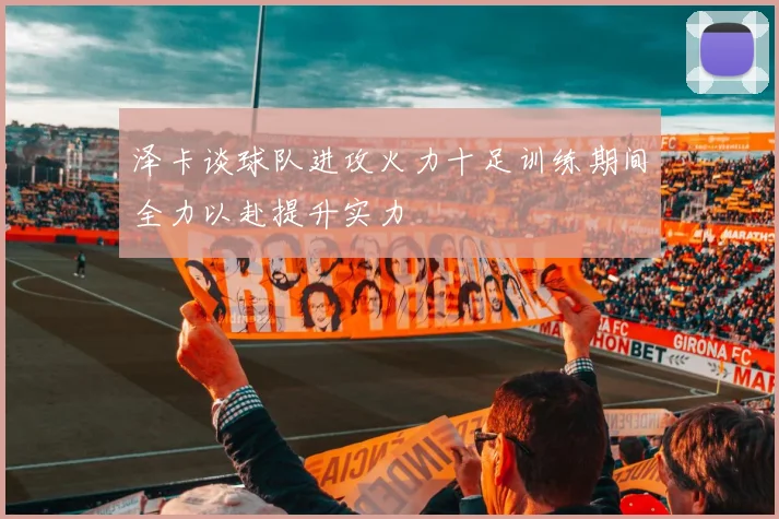 泽卡谈球队进攻火力十足训练期间全力以赴提升实力
