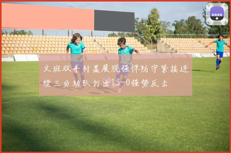 文班双手封盖展现强悍防守紧接连续三分助队打出15-0强势反击