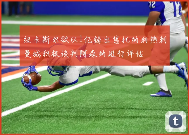纽卡斯尔欲以1亿镑出售托纳利热刺曼城积极谈判阿森纳进行评估