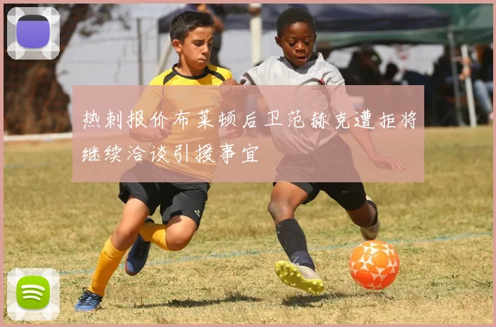 热刺报价布莱顿后卫范赫克遭拒将继续洽谈引援事宜