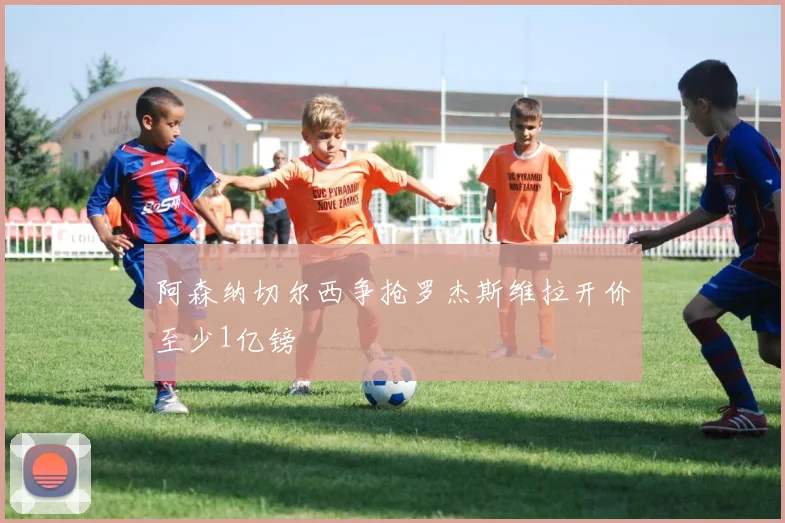 阿森纳切尔西争抢罗杰斯维拉开价至少1亿镑