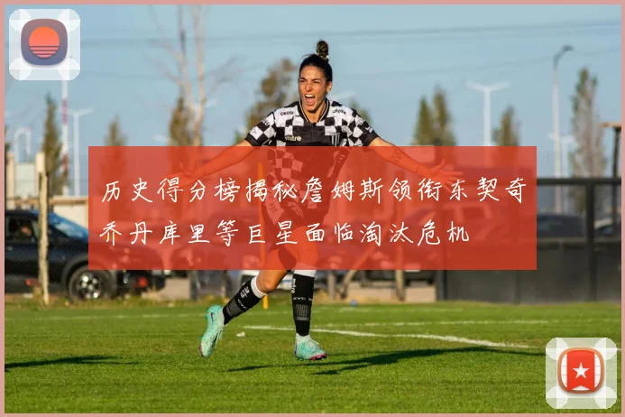 历史得分榜揭秘詹姆斯领衔东契奇乔丹库里等巨星面临淘汰危机