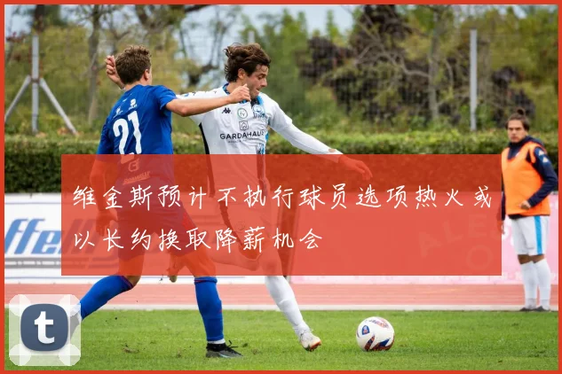 维金斯预计不执行球员选项热火或以长约换取降薪机会