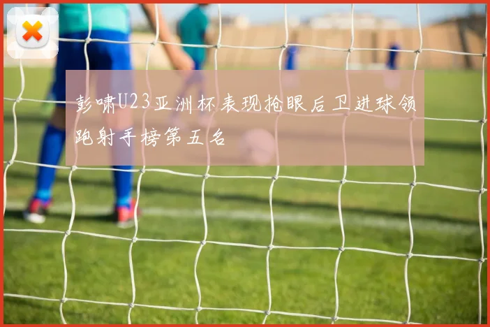 彭啸U23亚洲杯表现抢眼后卫进球领跑射手榜第五名